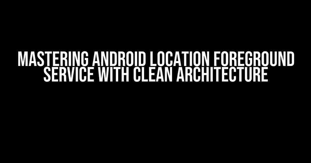 Mastering Android Location Foreground Service with Clean Architecture